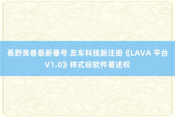 長野美香最新番号 友车科技新注册《LAVA 平台V1.0》样式标软件著述权