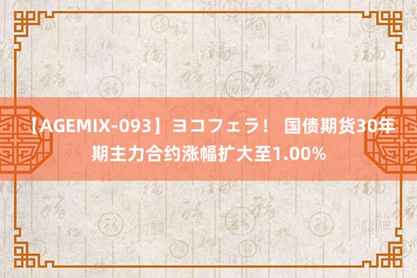 【AGEMIX-093】ヨコフェラ！ 国债期货30年期主力合约涨幅扩大至1.00%