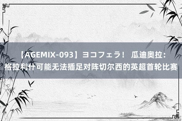 【AGEMIX-093】ヨコフェラ！ 瓜迪奥拉：格拉利什可能无法插足对阵切尔西的英超首轮比赛