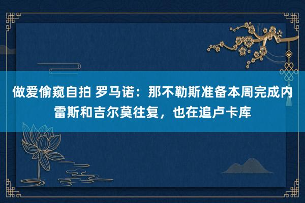 做爱偷窥自拍 罗马诺：那不勒斯准备本周完成内雷斯和吉尔莫往复，也在追卢卡库