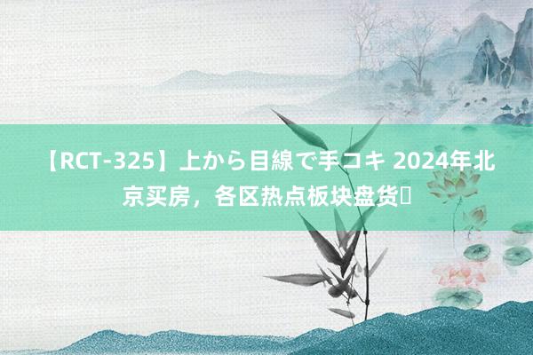 【RCT-325】上から目線で手コキ 2024年北京买房，各区热点板块盘货❗