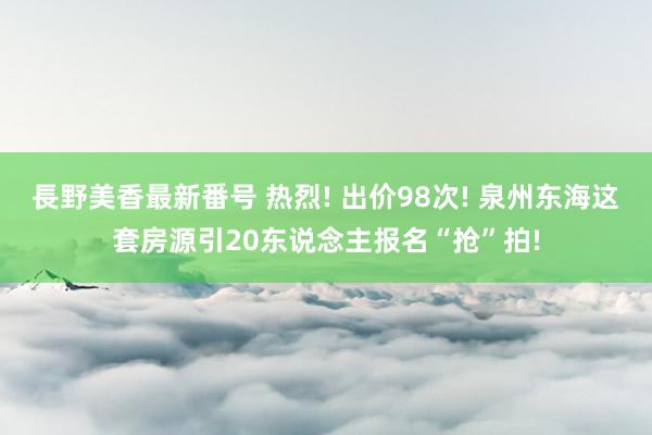 長野美香最新番号 热烈! 出价98次! 泉州东海这套房源引20东说念主报名“抢”拍!