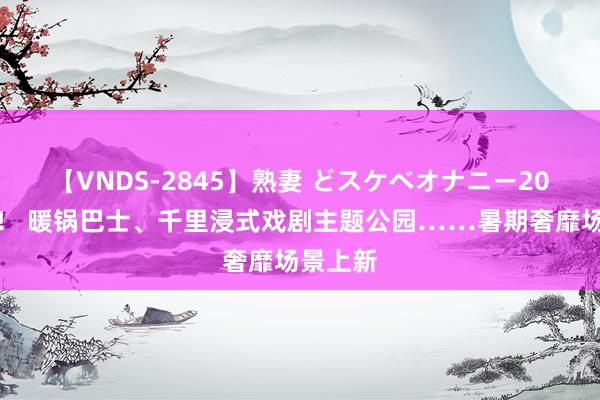 【VNDS-2845】熟妻 どスケベオナニー20連発！！ 暖锅巴士、千里浸式戏剧主题公园……暑期奢靡场景上新