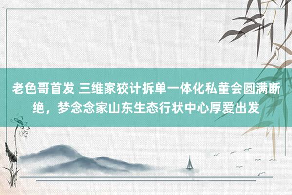 老色哥首发 三维家狡计拆单一体化私董会圆满断绝，梦念念家山东生态行状中心厚爱出发