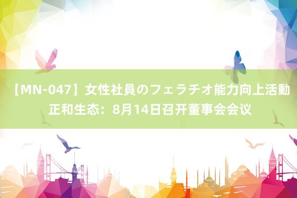 【MN-047】女性社員のフェラチオ能力向上活動 正和生态：8月14日召开董事会会议