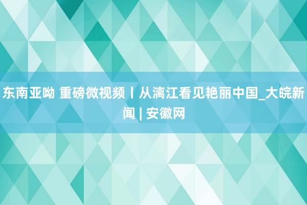 东南亚呦 重磅微视频丨从漓江看见艳丽中国_大皖新闻 | 安徽网