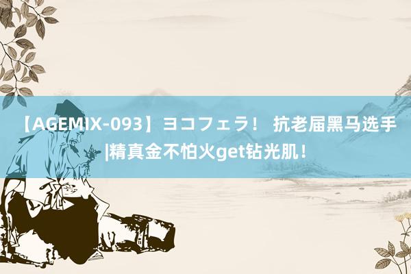 【AGEMIX-093】ヨコフェラ！ 抗老届黑马选手|精真金不怕火get钻光肌！