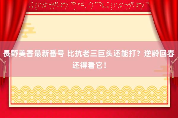 長野美香最新番号 比抗老三巨头还能打？逆龄回春还得看它！