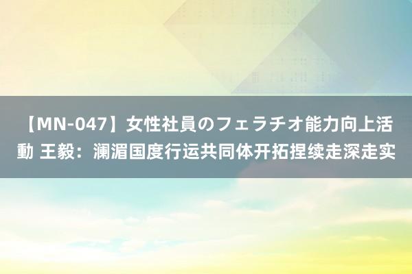 【MN-047】女性社員のフェラチオ能力向上活動 王毅：澜湄国度行运共同体开拓捏续走深走实