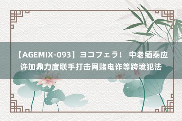 【AGEMIX-093】ヨコフェラ！ 中老缅泰应许加鼎力度联手打击网赌电诈等跨境犯法