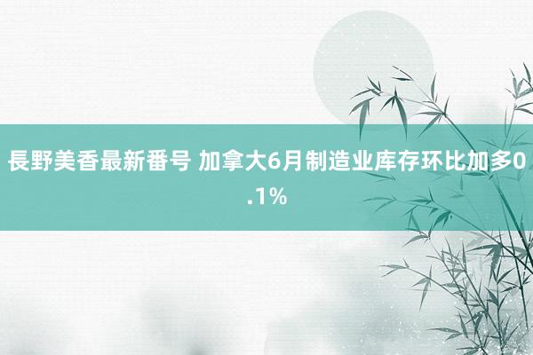 長野美香最新番号 加拿大6月制造业库存环比加多0.1%