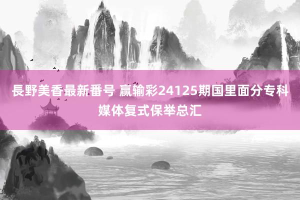 長野美香最新番号 赢输彩24125期国里面分专科媒体复式保举总汇