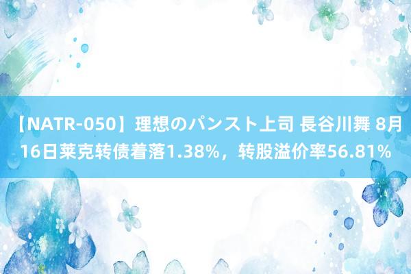 【NATR-050】理想のパンスト上司 長谷川舞 8月16日莱克转债着落1.38%，转股溢价率56.81%