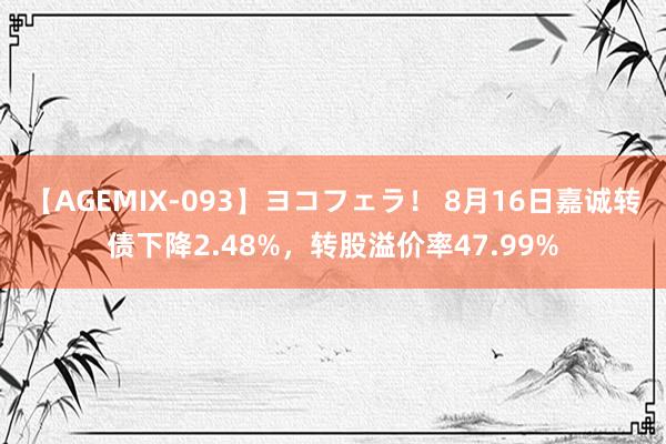 【AGEMIX-093】ヨコフェラ！ 8月16日嘉诚转债下降2.48%，转股溢价率47.99%