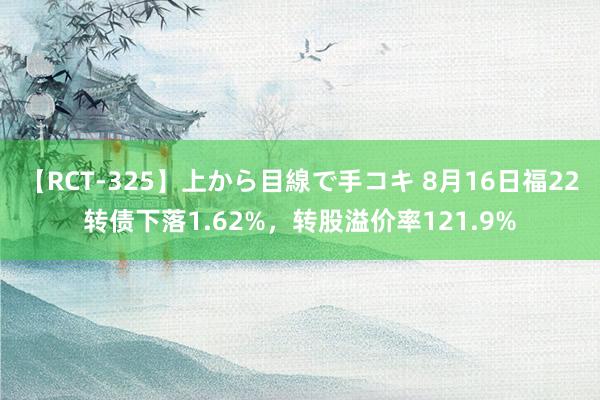 【RCT-325】上から目線で手コキ 8月16日福22转债下落1.62%，转股溢价率121.9%