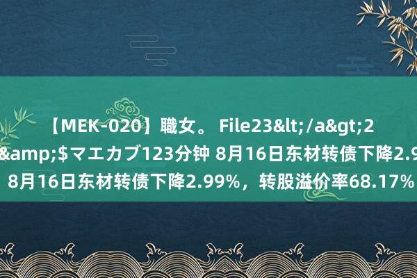 【MEK-020】職女。 File23</a>2011-05-20プレステージ&$マエカブ123分钟 8月16日东材转债下降2.99%，转股溢价率68.17%