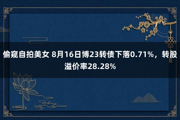 偷窥自拍美女 8月16日博23转债下落0.71%，转股溢价率28.28%