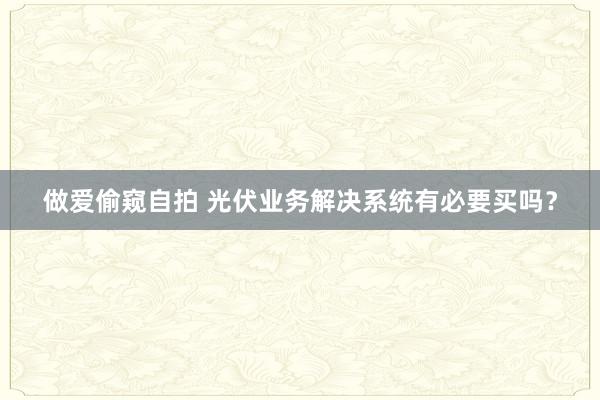 做爱偷窥自拍 光伏业务解决系统有必要买吗？