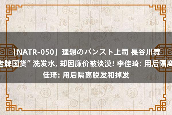 【NATR-050】理想のパンスト上司 長谷川舞 超市有款“老牌国货”洗发水， 却因廉价被淡漠! 李佳琦: 用后隔离脱发和掉发