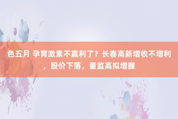 色五月 孕育激素不赢利了？长春高新增收不增利，股价下落，董监高拟增握