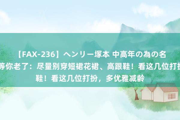 【FAX-236】ヘンリー塚本 中高年の為の名作裏ビデオ集 等你老了：尽量别穿短裙花裙、高跟鞋！看这几位打扮，多优雅减龄