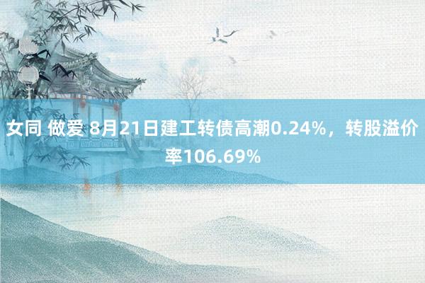 女同 做爱 8月21日建工转债高潮0.24%，转股溢价率106.69%