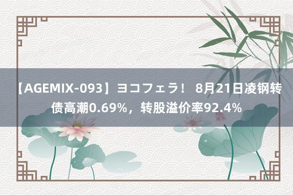 【AGEMIX-093】ヨコフェラ！ 8月21日凌钢转债高潮0.69%，转股溢价率92.4%