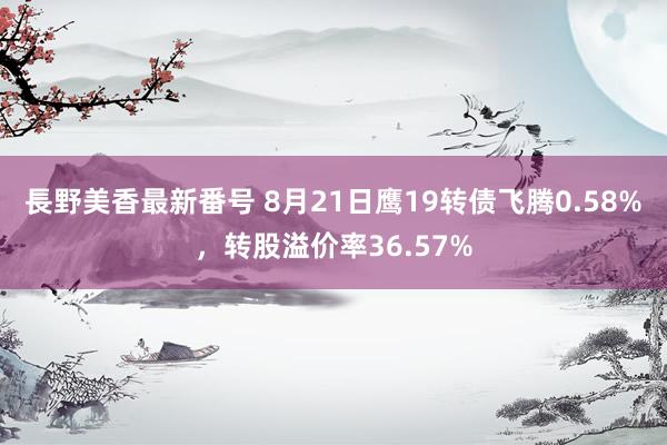 長野美香最新番号 8月21日鹰19转债飞腾0.58%，转股溢价率36.57%