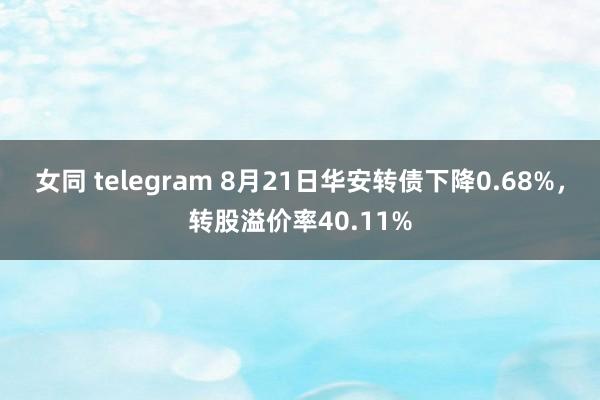 女同 telegram 8月21日华安转债下降0.68%，转股溢价率40.11%