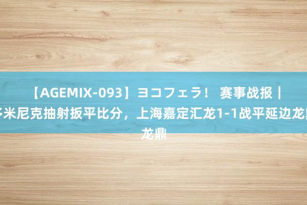 【AGEMIX-093】ヨコフェラ！ 赛事战报｜多米尼克抽射扳平比分，上海嘉定汇龙1-1战平延边龙鼎