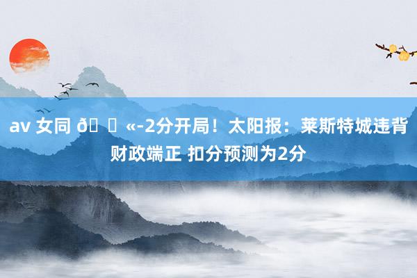 av 女同 ?-2分开局！太阳报：莱斯特城违背财政端正 扣分预测为2分