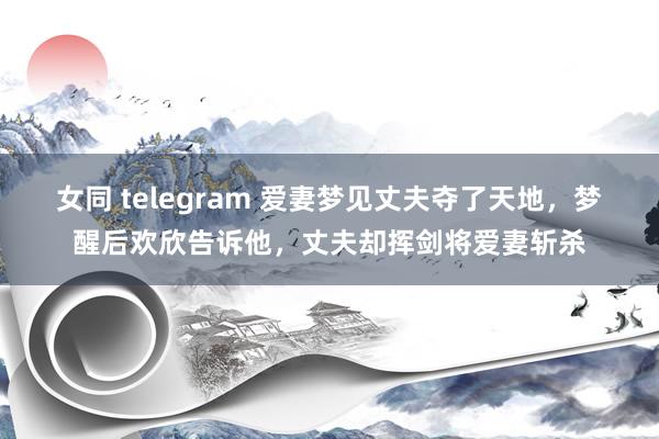 女同 telegram 爱妻梦见丈夫夺了天地，梦醒后欢欣告诉他，丈夫却挥剑将爱妻斩杀