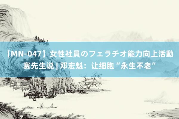 【MN-047】女性社員のフェラチオ能力向上活動 赛先生说 | 邓宏魁：让细胞“永生不老”