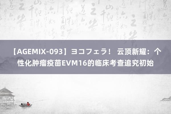 【AGEMIX-093】ヨコフェラ！ 云顶新耀：个性化肿瘤疫苗EVM16的临床考查追究初始