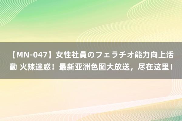 【MN-047】女性社員のフェラチオ能力向上活動 火辣迷惑！最新亚洲色图大放送，尽在这里！