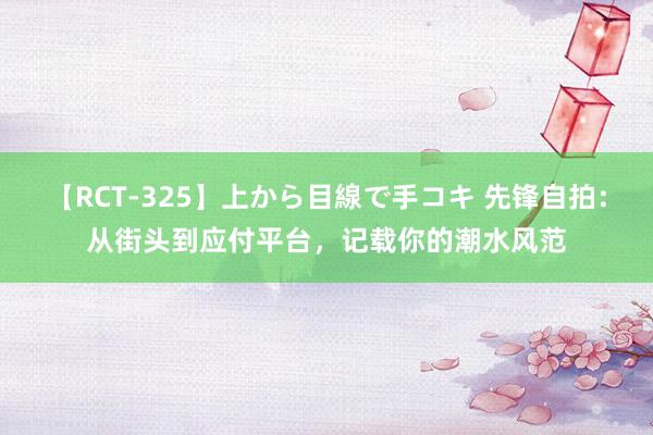 【RCT-325】上から目線で手コキ 先锋自拍：从街头到应付平台，记载你的潮水风范