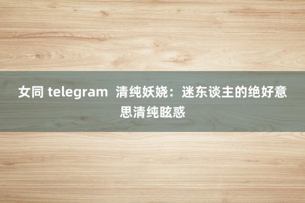 女同 telegram  清纯妖娆：迷东谈主的绝好意思清纯眩惑