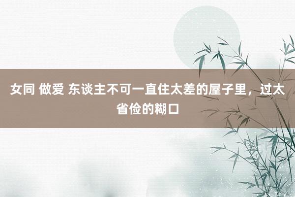 女同 做爱 东谈主不可一直住太差的屋子里，过太省俭的糊口