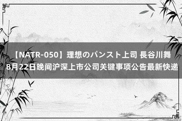 【NATR-050】理想のパンスト上司 長谷川舞 8月22日晚间沪深上市公司关键事项公告最新快递