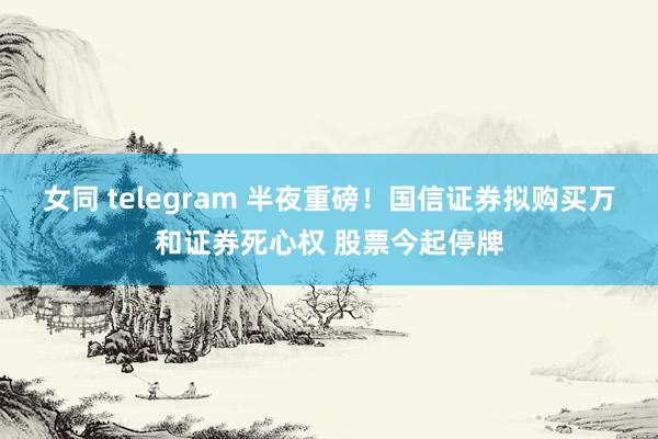 女同 telegram 半夜重磅！国信证券拟购买万和证券死心权 股票今起停牌