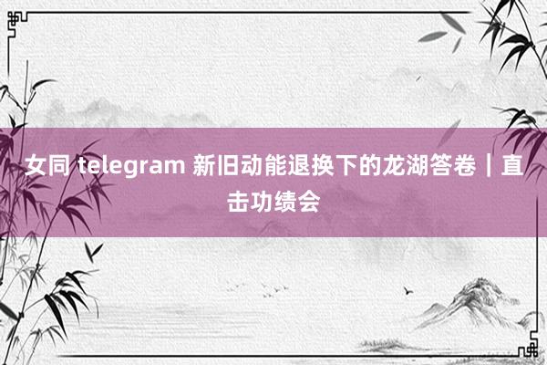 女同 telegram 新旧动能退换下的龙湖答卷｜直击功绩会