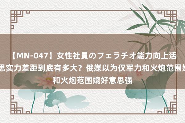 【MN-047】女性社員のフェラチオ能力向上活動 中好意思实力差距到底有多大？俄媒以为仅军力和火炮范围媲好意思强