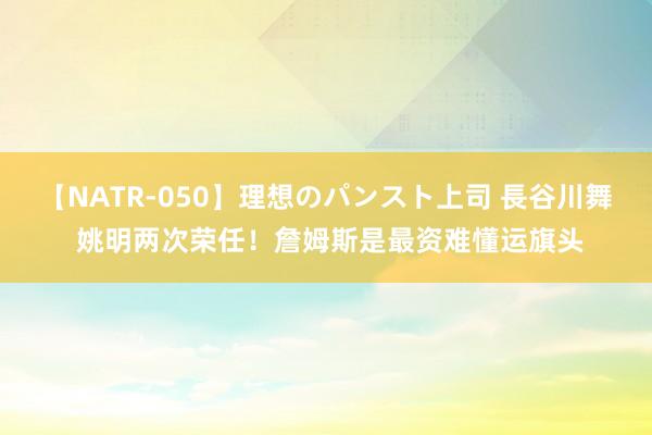 【NATR-050】理想のパンスト上司 長谷川舞 姚明两次荣任！詹姆斯是最资难懂运旗头