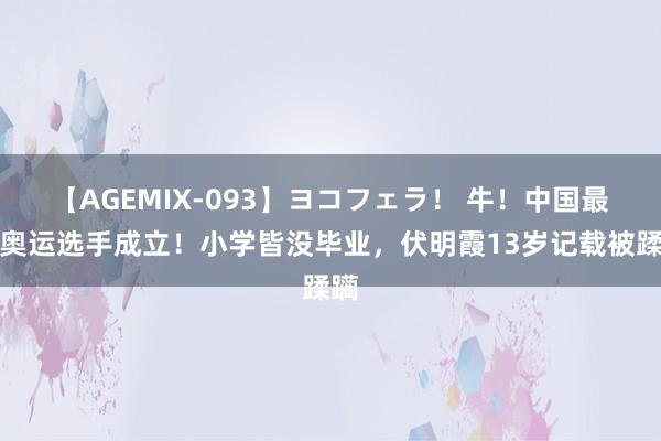 【AGEMIX-093】ヨコフェラ！ 牛！中国最小奥运选手成立！小学皆没毕业，伏明霞13岁记载被蹂躏