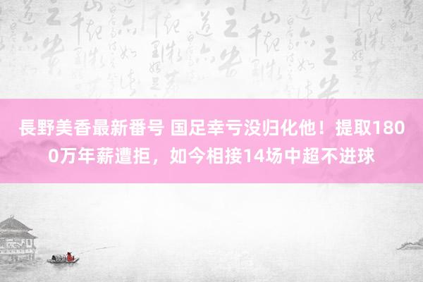 長野美香最新番号 国足幸亏没归化他！提取1800万年薪遭拒，如今相接14场中超不进球