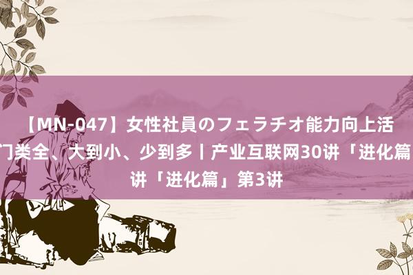 【MN-047】女性社員のフェラチオ能力向上活動 品类门类全、大到小、少到多丨产业互联网30讲「进化篇」第3讲