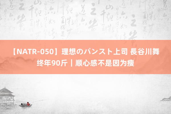 【NATR-050】理想のパンスト上司 長谷川舞 终年90斤｜顺心感不是因为瘦