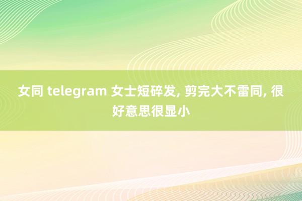 女同 telegram 女士短碎发， 剪完大不雷同， 很好意思很显小