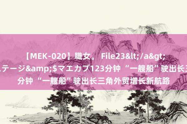 【MEK-020】職女。 File23</a>2011-05-20プレステージ&$マエカブ123分钟 “一艘船”驶出长三角外贸增长新航路