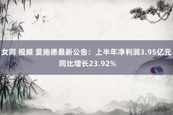 女同 视频 爱施德最新公告：上半年净利润3.95亿元 同比增长23.92%